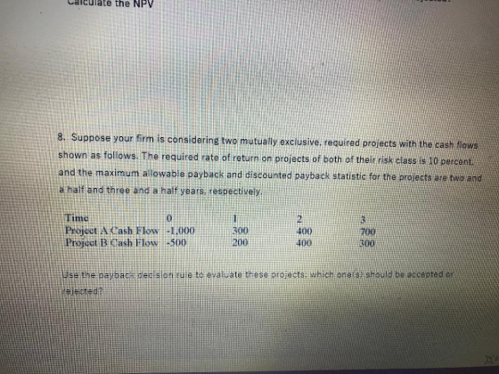 Calculate the NPV 8. Suppose your firm is considering two mutually exclusive, required projects with the cash flows shown as
