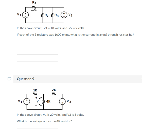 R1 2 In the above circuit, V1- 18 volts and V2 -9 volts. If each of the 3 resistors was 1000 ohms, what is the current (in amps) through resistor R1? Question 9 LJK 2K n the above circuit, V1 is 20 volts, and V2 is 5 volts. What is the voltage across the 4K resistor?