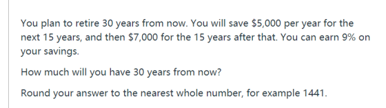 You plan to retire 30 years from now. You will save $5,000 per year for the next 15 years, and then $7,000 for the 15 years after that. You can earn 9% on your savings. How much will you have 30 years from now? Round your answer tothe nearest whole number,for example 1441.