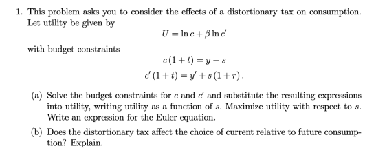 1. This problem asks you to consider the effects of a distortionary tax on consumption. Let utility be given by U = Inc+ ß In