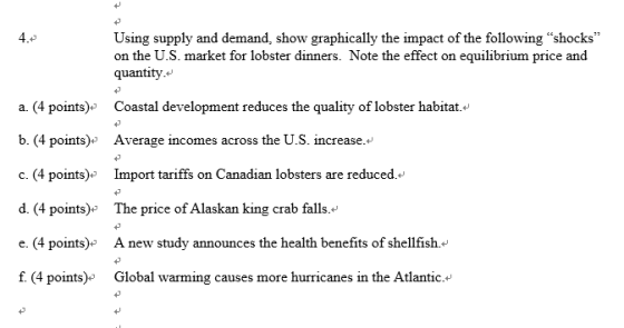 Using supply and demand, show graphically the impact of the following shocks on the U.S. market for lobster dinners. Note the effect on equilibrium price and quantity.+ a. (4 points) Coastal development reduces the quality of lobster habitat. b. (4 points)* Average incomes across the U.S. increase.. c. (4 points) Import tariffs on Canadian lobsters are reduced. d. (4 points) The price of Alaskan king crab falls. e(4 points)* A new study announces the health benefits of shellfish.* f. (4 points)» Global warming causes more hurricanes in the Atlantic.+