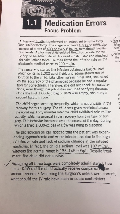 1.1 Medication Errors Focus Problem A 6-year-old patient underwent an outpatient tonsillectomy and adenoidectomy. The surgeon ordered 1,000 cc.D5W.dis tion levels. A pharmacist calculated the infusion rate for the IV drip to be administered. He used a calculator and checked his calculations twice. He then listed the infusion rate on the ster pensed at a rate of 600 cc every 8 hours, to maintaih hydrawas the electronic medical chart as 200 mL/hr The nurse who started the infusion obtained a bag of D5W which contains 1,000 cc of fluid, and administered the IV solution to the child. Like other nurses in her unit, she relied on the accuracy of the pharmacist because he had a reputa- tion for correctness. Therefore, she did not check his calcula- tions, even though her job duties included verifying dosages. Once the first 1,000-cc bag of D5W was empty, she hung a second bag to infuse. The child began vomiting frequently, which is not unusual in the recovery for this surgery. The child was given medicine to ease the vomiting. Forty minutes later the child exhibited seizure-like activity, which is unusual in the recovery from this type of sur- gery. This behavior increased over the course of the day, during which a third 1,000-cc bag of D5W was hung to dispense. The pediatrician on call noticed that the patient was experi- encing hyponatremia and water intoxication due to the high IV infusion rate and lack of sodium chloride in the infused medicine. In fact, the childs sodium level was 107 mEg/L whereas the normal range is 136-145 mEq/L. Despite treat- ment, the child did not survive Assuming all three bags were completely administered, how muchD5Wdid the child actuallyreceive compared е.he amount ordered? Assuming the surgeons orders were correct, what should the IV rate have been in cubic centimeters