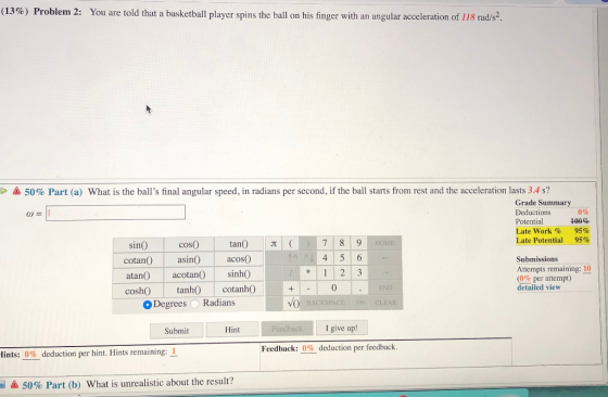 (13%) Problem 2: You are told that a basketball player spins the ball on his finger with an angular acceleration of 118 rad s