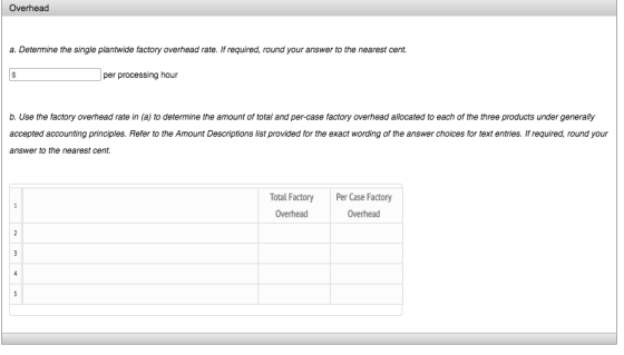 Overhead a. Determine the single plantwide factory overhead rate. If required, round your answer to the nearest cent. per processing hour b. Use the factory overhead rate in (a) to determine the amount of total and per-case factory overhead allocated to each of the three products under generally accepted accounting principles. Refer to the Amount Descriptions list provided for the exact wording of the answer choices for text entries. If required, round your answer to the nearest cent. otal Factory Per Case Factory Overhead Overhead