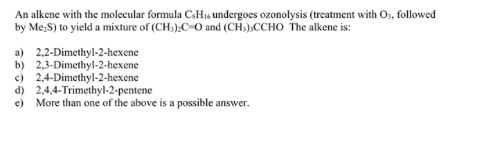 An alkene with the molecular formula CsHis undergoes ozonolysis (treatment with Os, followed by Me S) to yield a mixture of (CH) C-O and (CH:)CCHO The alkene is: a) 2,2-Dimethyl-2-hexene b)2,3-Dimethyl-2-hexene c) 2,4-Dimethyl-2-hexene d) 2,4,4-Trimethyl-2-pentene e) More than one of the above is a possible answer.
