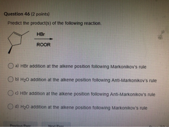 Question 46 (2 points) Predict the product(s) of the following reaction. HBr ROOR a) HBr addition at the alkene position foll