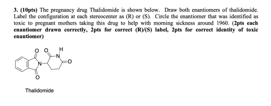 3. (10pts) The pregnancy drug Thalidomide is shown below. Draw both enantiomers of thalidomide. Label the configuration at ea