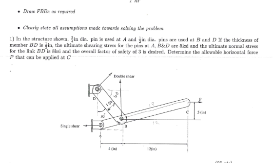 Draw FBDs as required Clearly state all assumptions made towards solving the problem 1) In the structure shown, 큭in dia. pin is used at A and jin dia, pins are used at B and D If the thickness of member BD is ^in, the ultimate shearing stress for the pins at A, B&D are 5ksi and the ultimate normal stress for the link BD is 8ksi and the overall factor of safety of 3 is desired. Determine the allowable horizontal force P that can be applied at C Double shear C 5 (in) 30 Single shear 9 4 (in) 12(in)