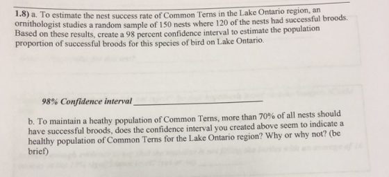 1.8) a. To estimate the nest success rate of Common Terns in the Lake Ontan pmithologist studies a random sample of 150 nests where 1 proportion of successful broods for this species of bird on Lake 120 of the nests had successful broods d on these results, create a 98 percent confidence interval to estimate the population Ontario 98% Confidence interval To maintain a heathy population of Common Terns, more than 70% of all nests should have successful broods, does the confidence interval you created above seem to indicate a healthy population of Common Terns for the Lake Ontario region? Why or why not? (be brief) b.