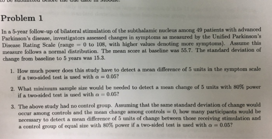 Problem 1 In a 5-year follow-up of bilateral stimulation of the subthalamic nucleus among 49 patients with advanced Parkinsons disease, investigators assessed changes in symptoms as measured by the Unified Parkinsons Disease Rating Scale (range = 0 to 108, with higher values denoting more symptoms). Assume this measure follows a normal distribution. The mean score at baseline was 55.7. The standard deviation of change from baseline to 5 years was 15.3. 1. How much power does this study have to detect a mean difference of 5 units in the symptom scale 2, what minimum sample size would be needed to detect a mean change of 5 units with 80% power 3. The above study had no control group. Assuming that the same standard deviation of change would if a two-sided test is used with a-0.05? if a two-sided test is used with a 0.05? occur among controls and the mean change among controls 0, how many participants would be necessary to detect a mean difference of 5 units of change between those receiving stimulation and a control group of equal size with 80% power if a two-sided test is used with α-005?