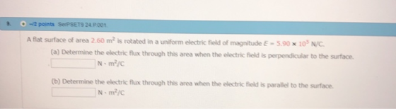 9 -2 points SerPSET9 24 P001 Aflat surface of area 2.60 m2 is rotated in a uniform electric field of magnitude E = 5.90 x 10s NC (a) Determine the electric flux through this area when the electric field is perpendicular to the surface (b) Determine the electric flux through this area when the electric field is parallel to the surface.