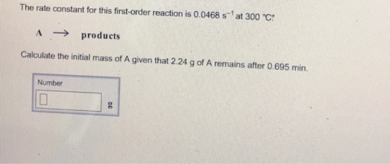 The rate constant for this first-order reaction is 0.0468 s-1 at 300 °C A products Calculate the initial mass of A given that 2.24 g of A remains after 0.695 min. Number