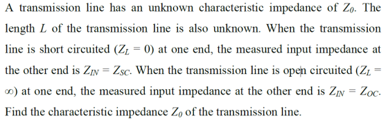 A transmission line has an unknown characteristic impedance of Zo. The length L of the transmission line is also unknown. When the transmission line is short circuited (Zi - 0) at one end, the measured input impedance at the other end is Zv Zsc. When the transmission line is open circuited (Zi- oo) at one end, the measured input impedance at the other end is ZiNZoc Find the characteristic impedance Zo of the transmission line.