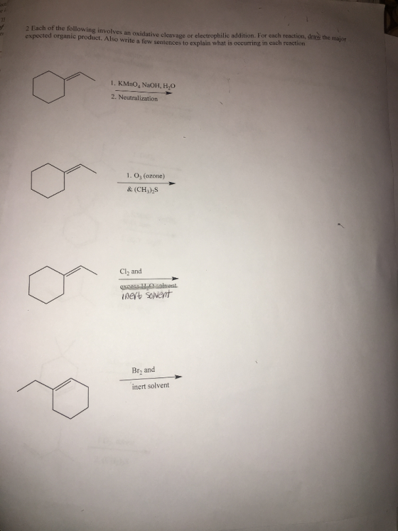 2 Each of the following involves an oxidative cleavage or electrophilic addition. For each reaction, draw the m expected organic product. write few sentences to explain what is occurring in each reaction so 1. KMnoa, NaOH, H20 2. Neutralization 1. O3 (ozone Cl2 and inert Br, and inert solvent