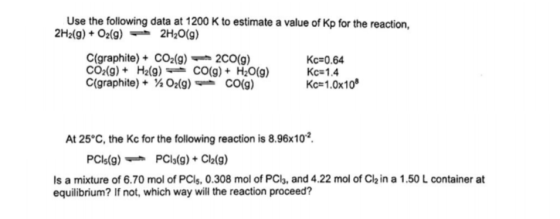 Use the following data at 1200 K to estimate a value of Kp for the reaction, 2H2(g) + O2(g) -2H20(g) C(graphite) + CO2(g) , 2C0(g) CO2(g)+H2(9)CO(g)+H20(g)Kc-1.4 C(graphite) + ½ O2(g)-CO(g) Kc=0.64 KC#1.0x108 At 25°C, the Kc for the following reaction is 8.96x10 PCls(g)PCl3(g)+Cl2(9) s a mixture of 6.70 mol of PCls, 0.308 mol of PCls, and 4.22 mol of Ch in a 1.50 L container at equilibrium? If not, which way will the reaction proceed?