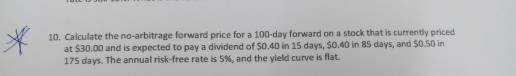 10. Calculate the no-arbitrage forward price for a 100-day forward on a stock that is currently priced at $30.00 and is expected to pay a dividend of $0.40 in 15 days, $0.40 in 85 days, and $0.50 in 175 days. The annual risk-free rate is 5%, and the yield curve is flat.