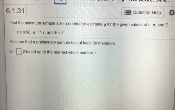 6.1.31 Question Help | * Find the minimum sample size n needed to estimate μ for the given values of c, σ, and E. cz 0.98, ơ-7.7, and E: 1 Assume that a preliminary sample has at least 30 members. n(Round up to the nearest whole number.)