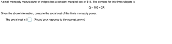 A small monopoly manufacturer of widgets has a constant marginal cost of $15. The demand for this firms widgets is Q = 105 -