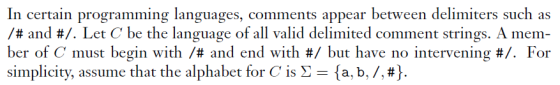 In certain programming languages, comments appear between delimiters such as /# and #. Let C be the language of all valid delimited comment strings. A mem- ber of C must begin with /# and end with #/ but have no intervening #. For simplicity, assume that the alphabet for Cis Σ {a, b, /