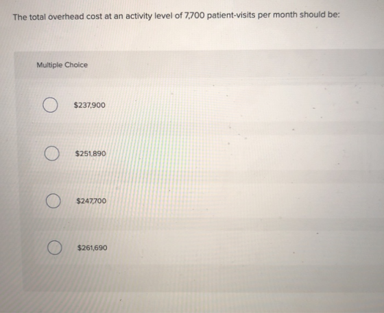 The total overhead cost at an activity level of 7,700 patient-visits per month should be: Multiple Choice o О $237,900 o $251