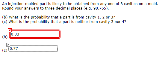 An injection-molded part is likely to be obtained from any one of 8 cavities on a mold. Round your answers to three decimal places (e.g. 98.765). (b) What is the probability that a part is from cavity 1, 2 or 3? 0.33 (c) 50.77