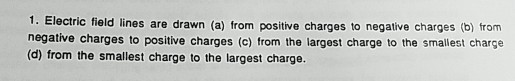 1. Electric field lines are drawn (a) from positive charges to negative charges (b) from negative charges to positive charges (c) from the largest charge to the smallest charge (d) from the smallest charge to the largest charge.