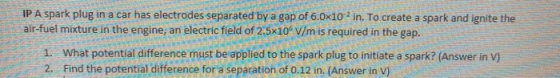 IP A spark plug in a car has electrodes separated by a gap of 6.0x102 in. To create a spark and ignite the air-fuel mixture i