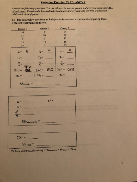 Recitation Exercise: Ch.12 -ANOVA Answer the following questions. You are allowed to work in groups, but everyone must show ALL of their work. Round to the hundredth decimal place at every step and feel free to attach an additional sheet of paper. 1.) The data below are from an independent-measures experiment comparing three different treatment conditions. Group 3 14 18 12 16 13 Group 1 10 Group 2 10 13 12 17 Ti = n2 M3 18 2xi2 SSI x450 1089 ss2 = SSWithin SSBetween-Ix Die ΣΧ SSTotalー SSTatal **Check your SSToal by seeing if SSBerwecan-Tx+ SSwithin