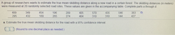 A group of researchers wants to estimate the true mean skidding distance along a new road in a certain forest. The skidding distances (in meters) were measured at 20 randomly selected road sites. These values are given in the accompanying table. Complete parts a through d 349 454 196 289 405 570 435 546 383 489 295 432 180 265 274 404 310310144 427 a Estmate the true mean skidding distance for the road with a 95% confidence interval D(Round to one decimal place as neoded )