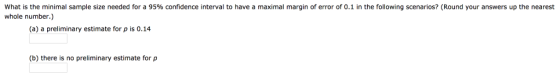 What is the minimal sample size needed for a 95% confidence interval to have a maximal margin of error of 0.1 in the following scenarios? (Round your answers up the nearest whole number.) (a) a preliminary estimate for ρ is 0.14 (b) there is no preliminary estimate for p