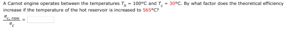 A Carnot engine operates between the temperatures Th 100°C and Tc 30°C. By what factor does the theoretical efficiency increase if the temperature of the hot reservoir is increased to 565°C? c, new