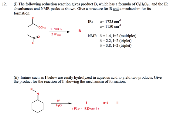 12. ) The following reduction reaction gives product B, which has a formula of CH,O, and the IR absorbances and NMR peaks as shown. Give a structure for B and a mechanism for its formation: IR: u- 1725 cm1 OCH3 . NaBH4 u- 1150 cm NMR 81.4, I-2 (multiplet) -2.2, I-2 (triplet) 6-3.8, I-2 (triplet) (ii) Imines such as I below are easily hydrolyzed in aqueous acid to yield two products. Give the product for the reaction of I showing the mechanism of formation: H+ and H20 IR:U 1720 cm-1)