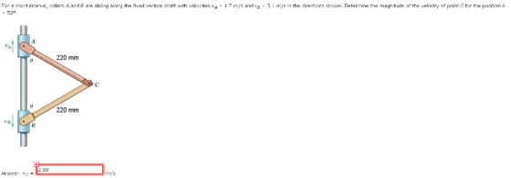 For a snortinterval, collas A and B are s dng along the fixed ve tica shaft with velccties vA - 52° 1.7 m/s and vs 3.1 m s n the directors shown. Determine tne magn tude of the velocity o point C or he position 220 mm 220 mm 2.88 Answer: vc = m/s