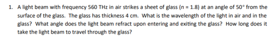 1. A light beam with frequency 560 THz in air strikes a sheet of glass (n 1.8) at an angle of 50° from the surface of the gla