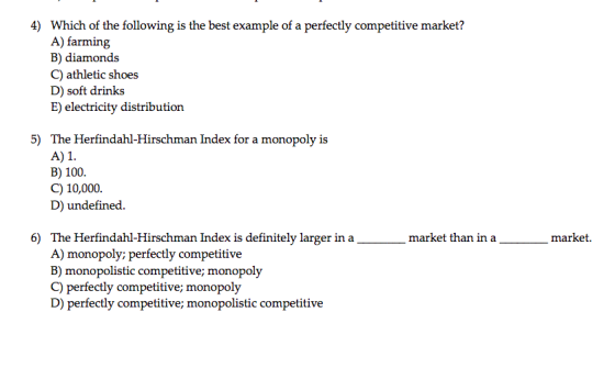4) Which of the following is the best example of a perfectly competitive market? A) farming B) diamonds C) athletic shoes D) soft drinks E) electricity distribution 5) The Herfindahl-Hirschman Index for a monopoly is A)1 B) 100 C) 10,000. D) undefined. 6) amarket than in a The Herfindahl-Hirschman Index is definitely larger in a A) monopoly; perfectly competitive B) monopolistic competitive; monopoly C) perfectly competitive; monopoly D) perfectly competitive; monopolistic competitive market.
