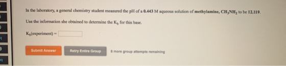 In the laboratory, a general chemistry student measured the pH of a 0.443 M aqueous solution of methylamine, CH NH, to be 12.