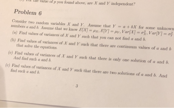 To thè value of p you found above, are X and Y independent? Problem 6 Consider two random variables X and Y. Assume that Y a bX for some unknown numbers a and b. Assume that we know E(X-#x, EM-lly, Var(X- , Var(Y- (a) Find values of variances of X and Y such that you can not find a and b. (b) Find values of variances of X and Y such that there are continuum values of a and b that solve the equations. (c) Find values of variances of X and Y such that there is only one soluti on of a and b. And find such a and b. (c) Find values of variances of X and Y such that there are two solutions of a and b. And find such a and b 3