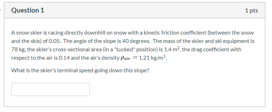 Question 1 1 pts A snow skier is racing directly downhill on snow with a kinetic friction coefficient (between the snow and t