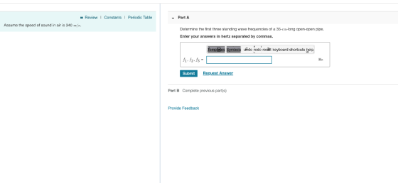 ReviewI ConstantsI Periodic Table Part A Assume the speed of sound in air is 340 m/s Determine the first three standing wave frequencies of a 35-c-long apen-open pipe. Enter your answers in hertz separated by commas. eme le mbo Aio podo rosdth koyoardshotcus gei Submit Part B Complete previous part(s) Provide Feedback