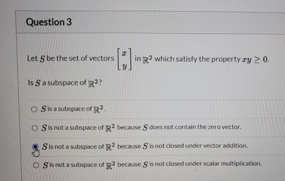 Question 3 T Let S be the set of vectors in R2 which satisfy the property ry > 0. Y Is S a subspace of R2? O Sis a subspace o
