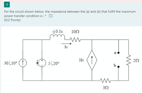 3 For the circuit shown below, the impedance between the (a) and (b) that fulfill the maximum power transfer condition is : *