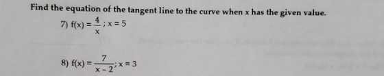 Find the equation of the tangent line to the curve when x has the given value. 7) f(x) = 4,x=5 8) f(x) = }x=3