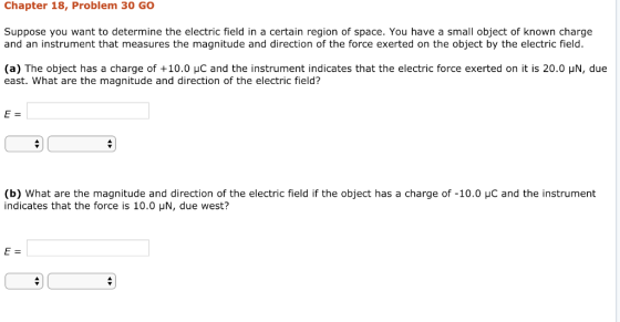 Chapter 18, Problem 30 GO Suppose you want to determine the electric field in a certain region of space. You have a small object of known charge and an instrument that measures the magnitude and direction of the force exerted on the object by the electric field. (a) The object has a charge of +10.0 μC and the instrument indicates that the electric force exerted on it is 20.0 μΝ, due east. What are the magnitude and direction of the electric field? (b) what are the magnitude and direction of the electric field if the object has a charge of-10.0 μC and the instrument indicates that the force is 10.0 HN, due west?