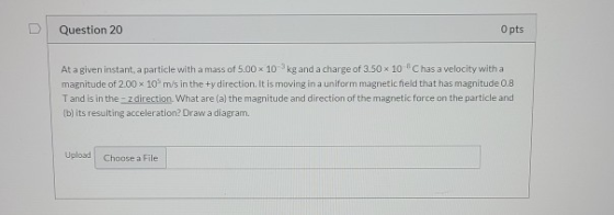 Question 20 O pts At a given instant, a particle with a mass of 5.00 x 10 kg and a charge of 3.50 x 10 Chas a velocity with a