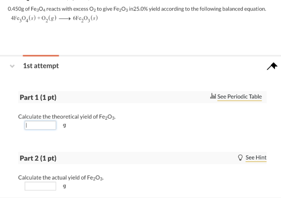 0450g of Fe3O4 reacts with excess O2 to give Fe2O3 in25.0% yield according to the following balanced equation. 4Fe,04(s)+Og6Fe20,(s) 1st attempt Part 1 (1 pt) See Periodic Table Calculate the theoretical yield of Fe203 Part 2 (1 pt) ? See Hint Calculate the actual yield of Fe203. 9