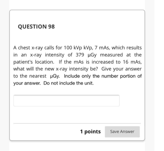 QUESTION 98 A chest x-ray calls for 100 kVp kVp, 7 mAs, which results in an X-ray intensity of 379 Gy measured at the patient