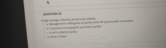 QUESTION 33 A high average collection period may indicate: a. Managements willingness to quickly write-off questionable rece