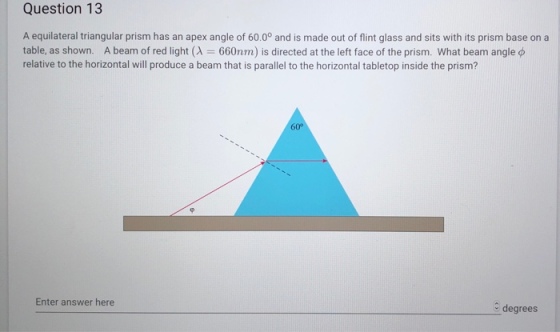 Question 13 A equilateral triangular prism has an apex angle of 60.00 and is made out of flint glass and sits with its prism base on a table, as shown. A beam of red light (A 660nm) is directed at the left face of the prism. What beam angle ? relative to the horizontal will produce a beam that is parallel to the horizontal tabletop inside the prism? Enter answer here degrees