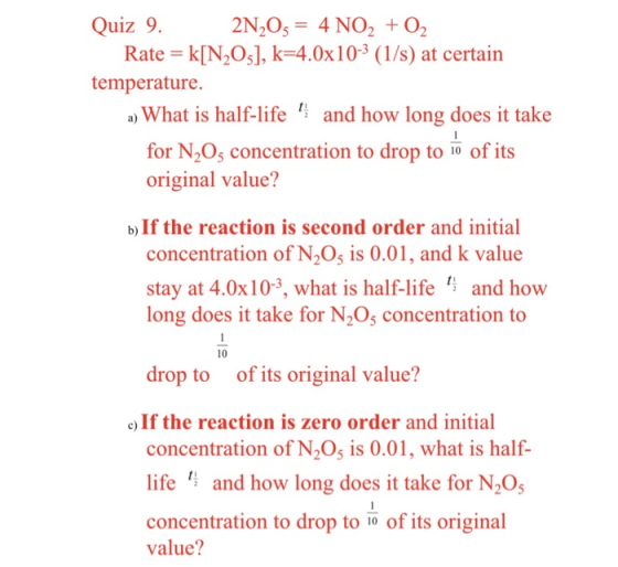 Quiz 9. 2N20 4 NO2 O2 Rate k[N2O], k-4.0x10-3 (1/s) at certain temperature. a) What is half-life and how long does it take for N205 concentration to drop to 1o of its original value? b) If the reaction is second order and initial concentration of N20 is 0.01, and k value stay at 4.0x10-3, what is half-life and how long does it take for N2O5 concentration to 10 drop to of its original value? c)If the reaction is zero order and initial concentration of N205 is 0.01, what is half- life and how long does it take for N205 concentration to drop to of its original value?