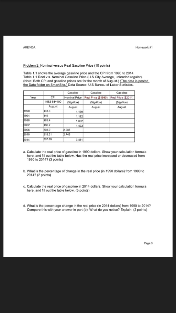 ARE100A Homework #1 Problem 2: Nominal versus Real Gasoline Price (10 points) Table 1.1 shows the average gasoline price and the CPI from 1990 to 2014 Table 1.1 Real v.s. Nominal Gasoline Price (U.S City Average, unleaded regular). (Note: Both CPI and gasoline prices are for the month of August.) (The data Data folder on SmartSite.) Data Source: U.S Bureau of Labor Statistics Gasoline Gasoline Gasoline Year CPI Nominal Price Real Price ($1990) Real Price ($2014) 1982-84-100Sigallon August Au 1990 1994 1998 131.6 149 163.4 80.7 1.42 985 8.31 237.85 10 745 3.481 a. Calculate the real price of gasoline in 1990 dollars. Show your calculation formula here, and fill out the table below. Has the real price increased or decreased from 1990 to 2014? (3 points) b. What is the percentage of change in the real price (in 1990 dollars) from 1990 to 2014? (2 points) c. Calculate the real price of gasoline in 2014 dollars. Show your calculation formula here, and fill out the table below. (3 points) d. What is the percentage change in the real price (in 2014 dollars) from 1990 to 2014? Compare this with your answer in part (b). What do you notice? Explain. 2 points) Page 3